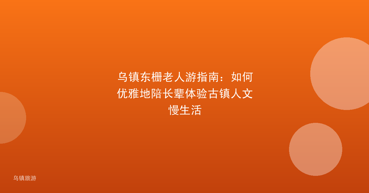 乌镇东栅老人游指南:如何优雅地陪长辈体验古镇人文慢生活