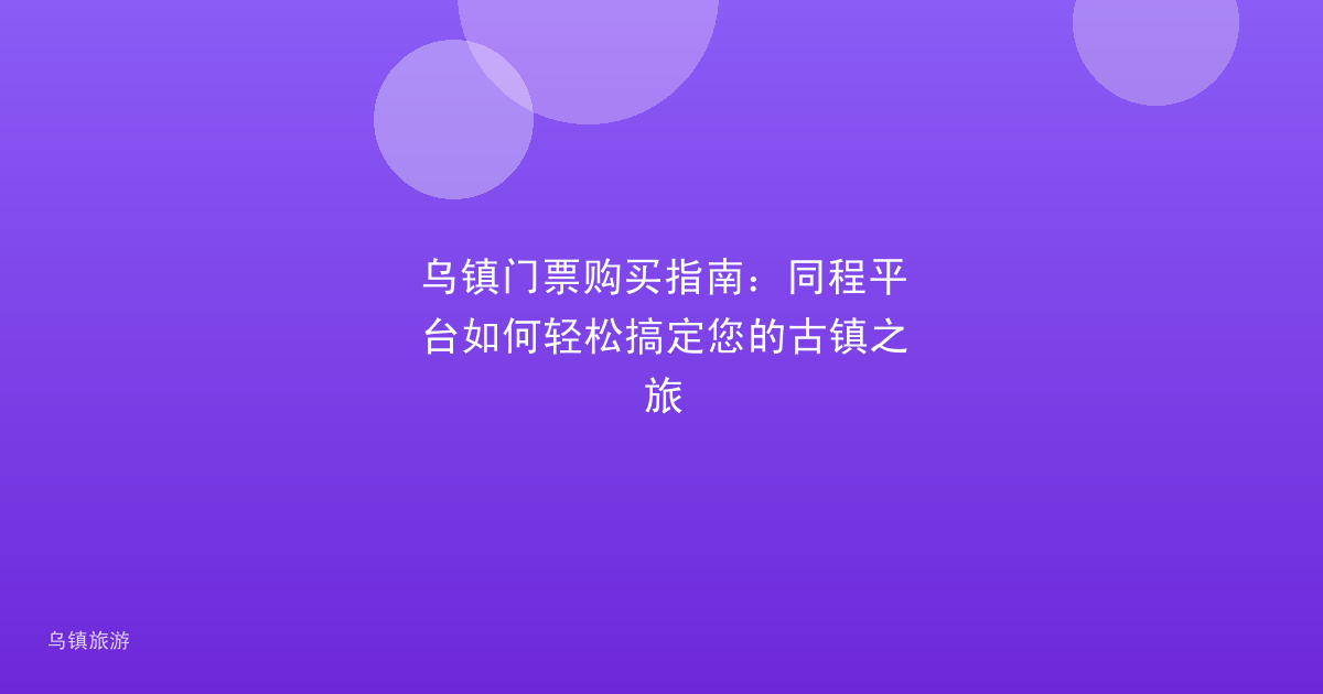 乌镇门票购买指南:同程平台如何轻松搞定您的古镇之旅