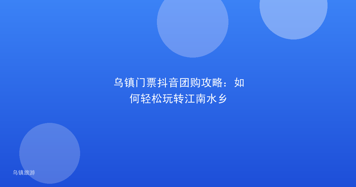乌镇门票抖音团购攻略:如何轻松玩转江南水乡